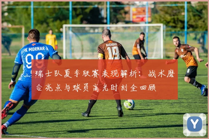 瑞士队夏季联赛表现解析：战术磨合亮点与球员高光时刻全回顾