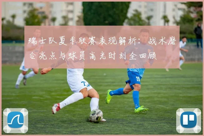 瑞士队夏季联赛表现解析:战术磨合亮点与球员高光时刻全回顾