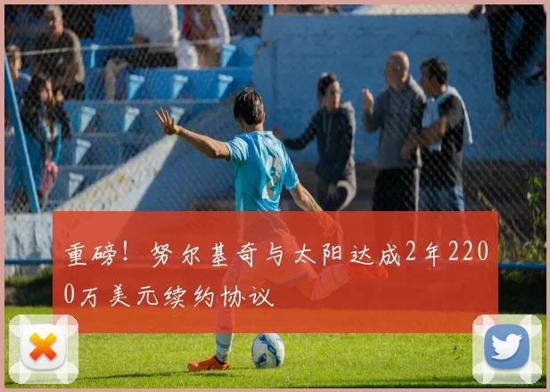 重磅！努尔基奇与太阳达成2年2200万美元续约协议
