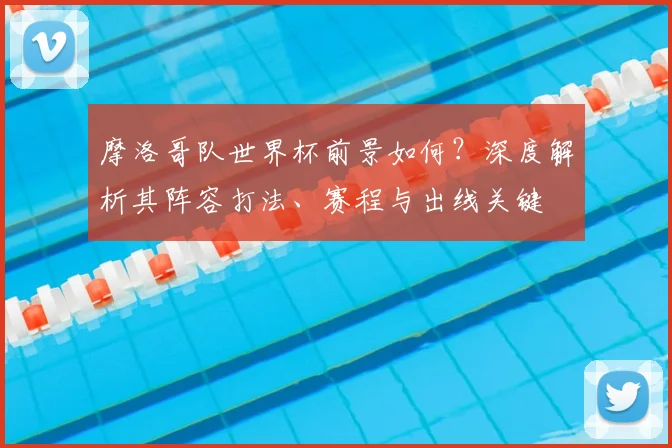 摩洛哥队世界杯前景如何?深度解析其阵容打法、赛程与出线关键