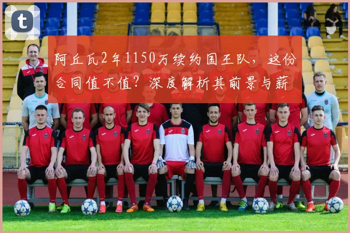 阿丘瓦2年1150万续约国王队,这份合同值不值?深度解析其前景与薪资细节