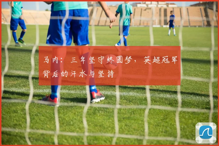 马内:三年坚守终圆梦,英超冠军背后的汗水与坚持