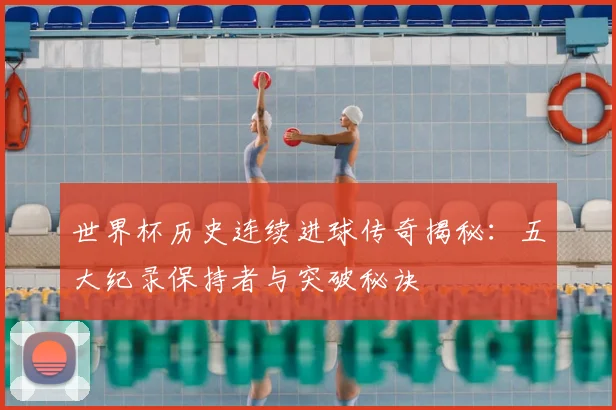 世界杯历史连续进球传奇揭秘:五大纪录保持者与突破秘诀